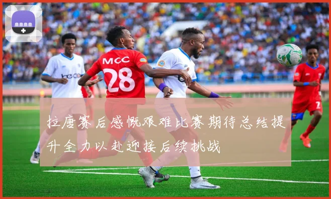 拉唐赛后感慨艰难比赛期待总结提升全力以赴迎接后续挑战