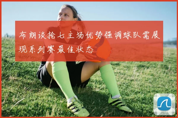 布朗谈抢七主场优势强调球队需展现系列赛最佳状态