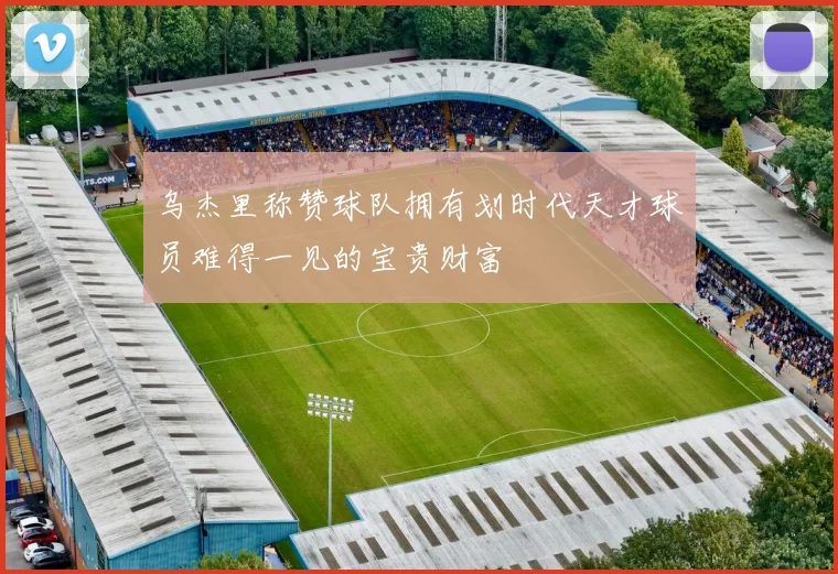 乌杰里称赞球队拥有划时代天才球员难得一见的宝贵财富