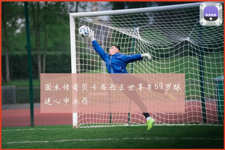 国米传奇贝卡洛西去世享年69岁球迷心中永存