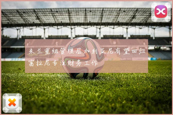 米兰重组管理层加利亚尼有望回归富拉尼专注财务工作