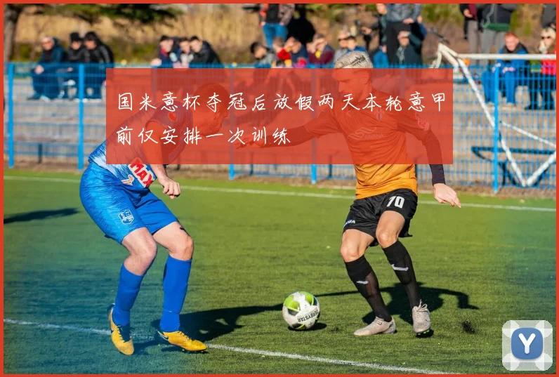 国米意杯夺冠后放假两天本轮意甲前仅安排一次训练