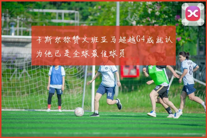 卡斯尔称赞文班亚马超越G4成就认为他已是全球最佳球员
