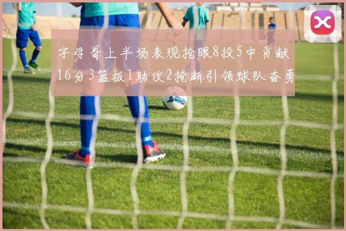 字母哥上半场表现抢眼8投5中贡献16分3篮板1助攻2抢断引领球队奋勇争先