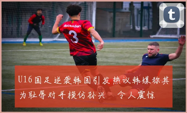 U16国足逆袭韩国引发热议韩媒称其为耻辱对手模仿孙兴慜令人震惊